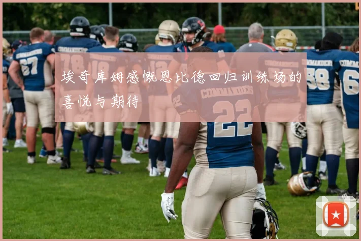 埃奇库姆感慨恩比德回归训练场的喜悦与期待