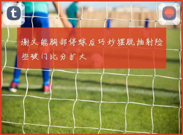 谢文能胸部停球后巧妙摆脱抽射险些破门比分扩大