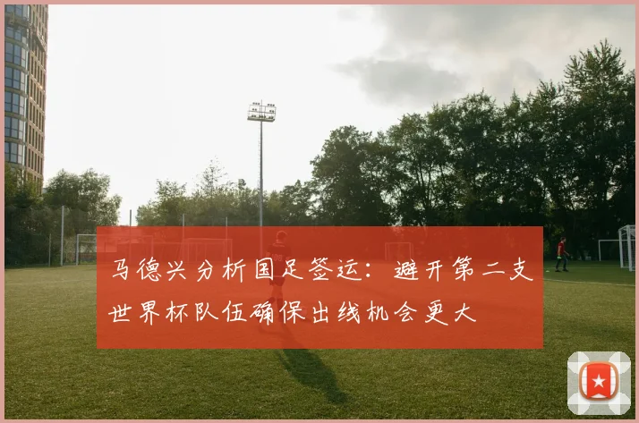 马德兴分析国足签运：避开第二支世界杯队伍确保出线机会更大