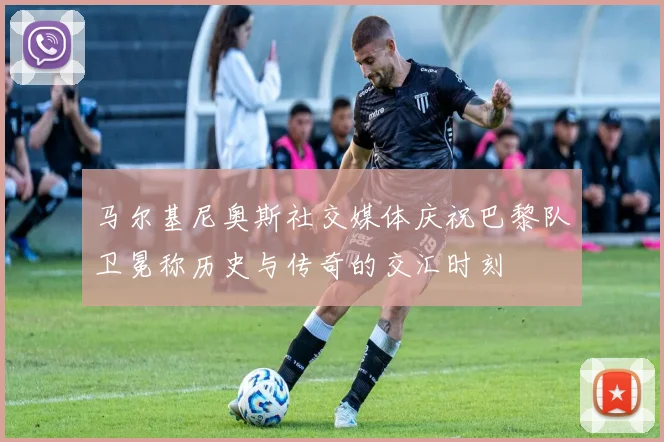 马尔基尼奥斯社交媒体庆祝巴黎队卫冕称历史与传奇的交汇时刻