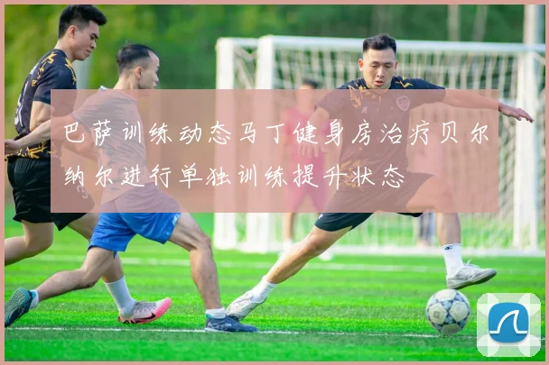巴萨训练动态马丁健身房治疗贝尔纳尔进行单独训练提升状态