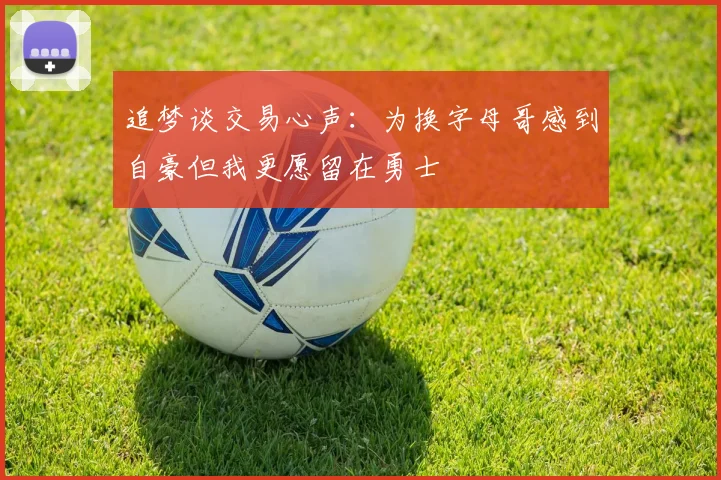 追梦谈交易心声：为换字母哥感到自豪但我更愿留在勇士