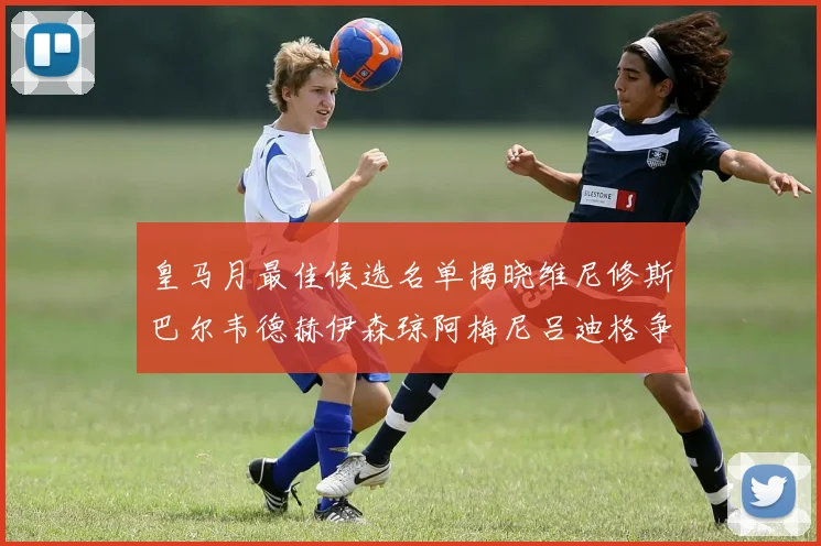 皇马月最佳候选名单揭晓维尼修斯巴尔韦德赫伊森琼阿梅尼吕迪格争夺荣誉