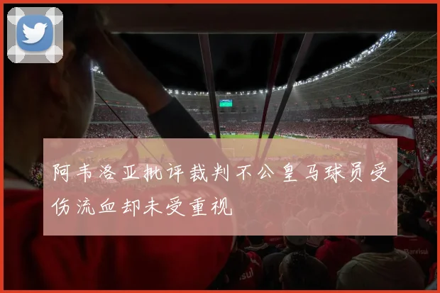 阿韦洛亚批评裁判不公皇马球员受伤流血却未受重视