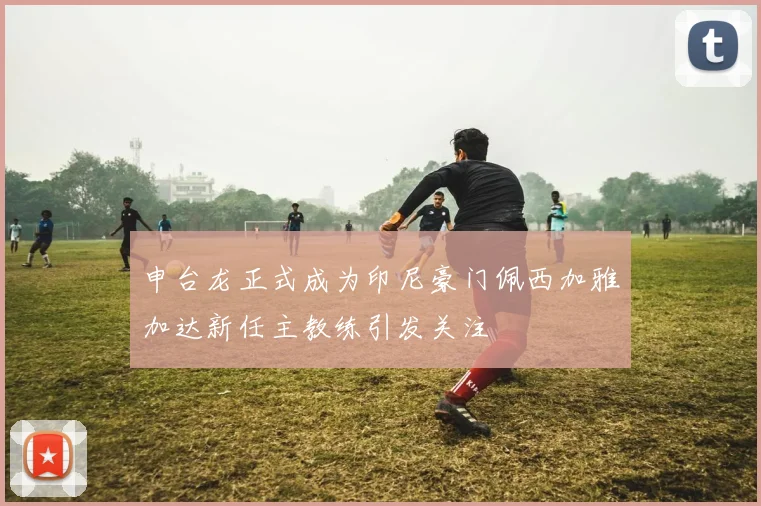 申台龙正式成为印尼豪门佩西加雅加达新任主教练引发关注