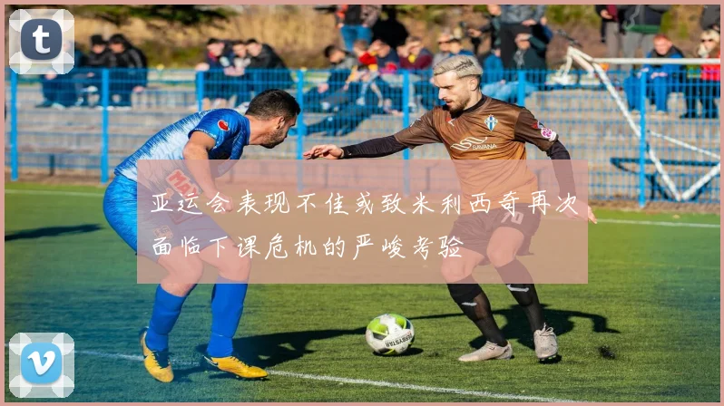 亚运会表现不佳或致米利西奇再次面临下课危机的严峻考验