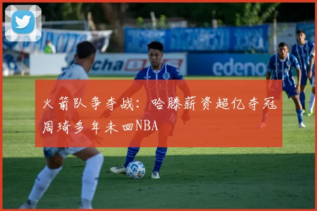 火箭队争夺战：哈滕薪资超亿夺冠周琦多年未回NBA