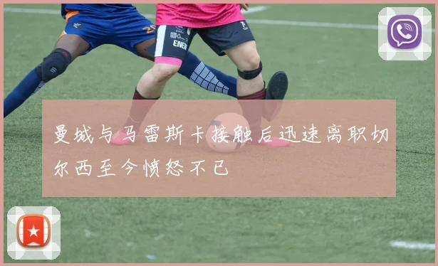 曼城与马雷斯卡接触后迅速离职切尔西至今愤怒不已