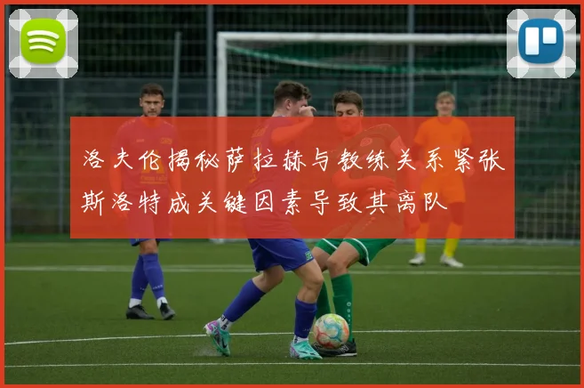 洛夫伦揭秘萨拉赫与教练关系紧张斯洛特成关键因素导致其离队