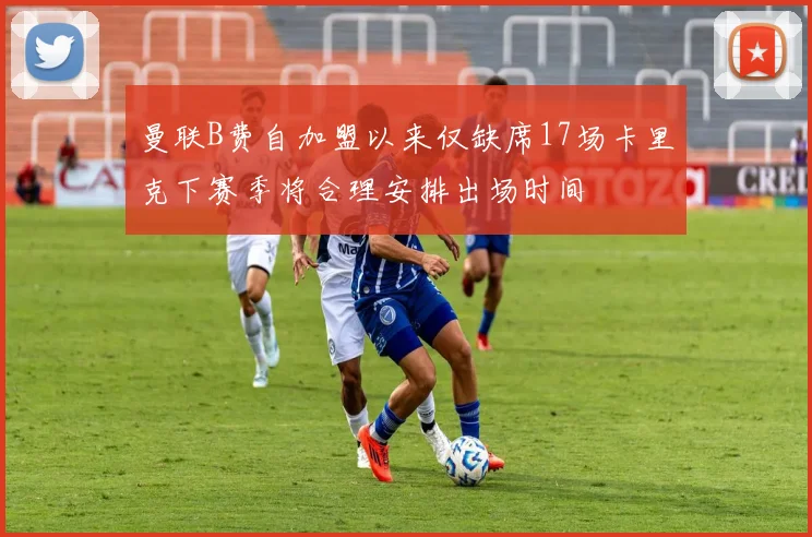 曼联B费自加盟以来仅缺席17场卡里克下赛季将合理安排出场时间