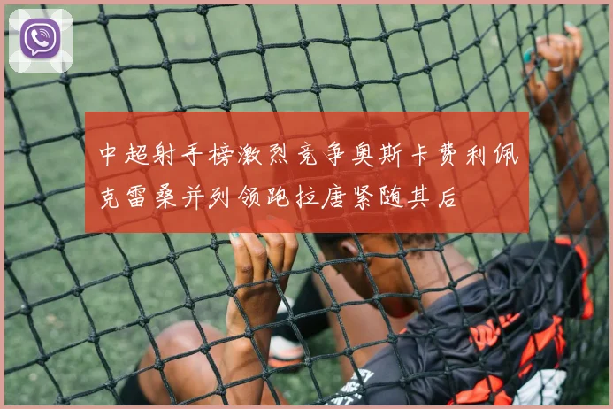 中超射手榜激烈竞争奥斯卡费利佩克雷桑并列领跑拉唐紧随其后
