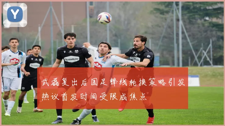 武磊复出后国足锋线轮换策略引发热议首发时间受限成焦点