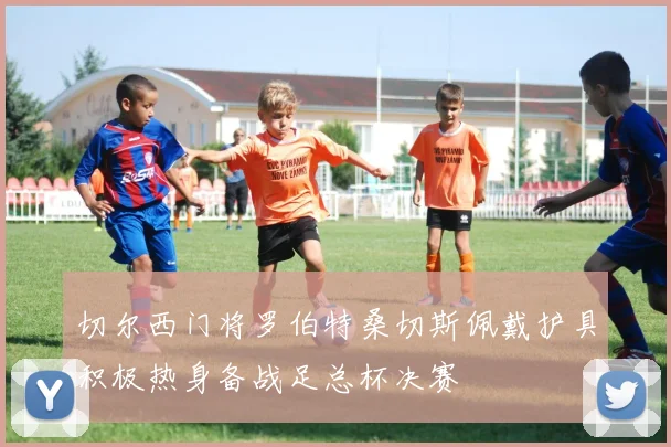 切尔西门将罗伯特桑切斯佩戴护具积极热身备战足总杯决赛