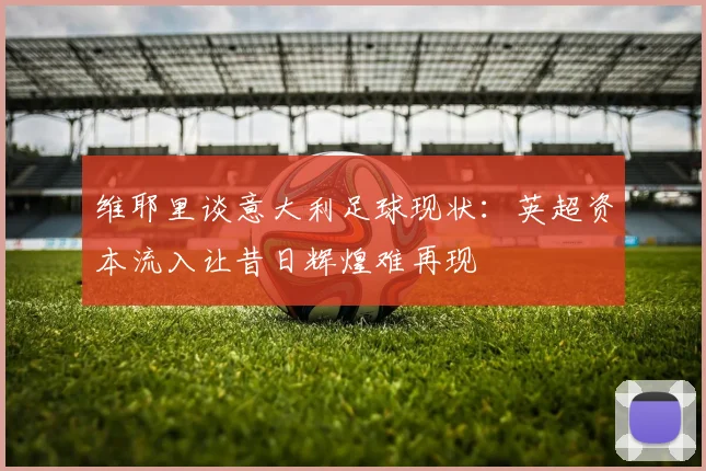 维耶里谈意大利足球现状：英超资本流入让昔日辉煌难再现
