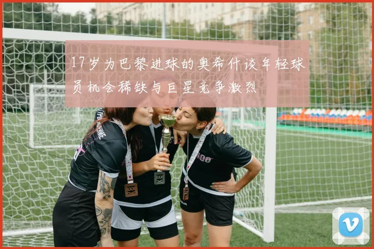 17岁为巴黎进球的奥希什谈年轻球员机会稀缺与巨星竞争激烈