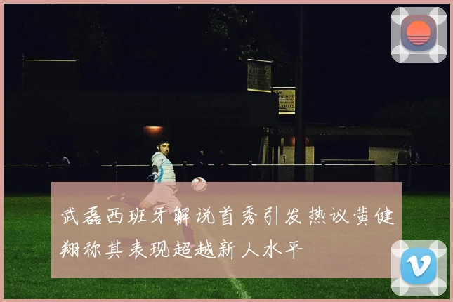 武磊西班牙解说首秀引发热议黄健翔称其表现超越新人水平