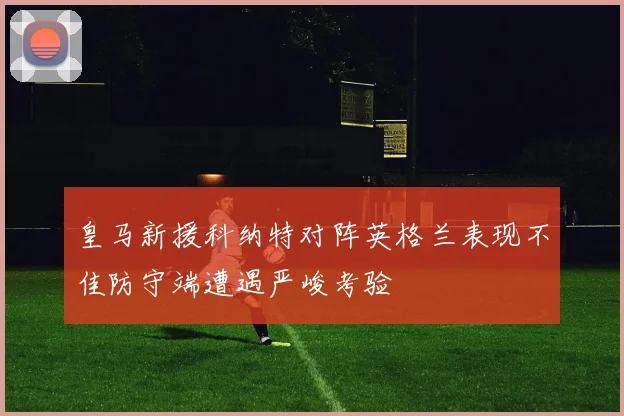 皇马新援科纳特对阵英格兰表现不佳防守端遭遇严峻考验