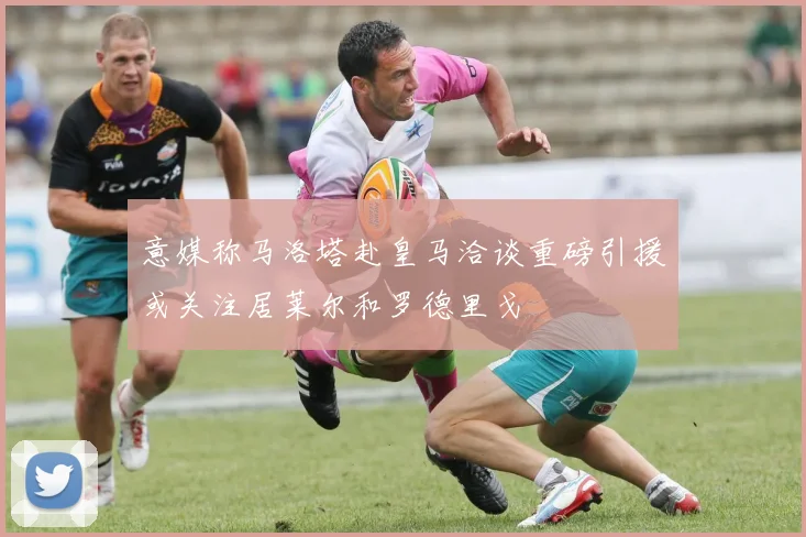 意媒称马洛塔赴皇马洽谈重磅引援或关注居莱尔和罗德里戈
