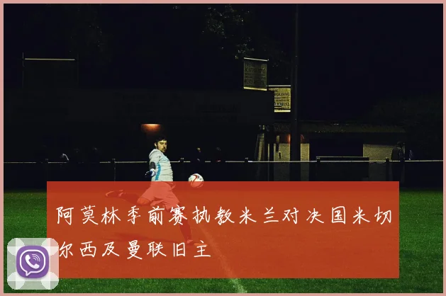 阿莫林季前赛执教米兰对决国米切尔西及曼联旧主
