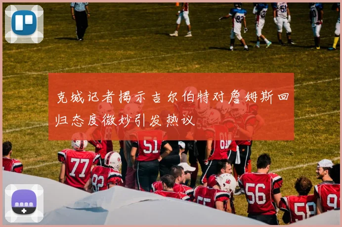 克城记者揭示吉尔伯特对詹姆斯回归态度微妙引发热议