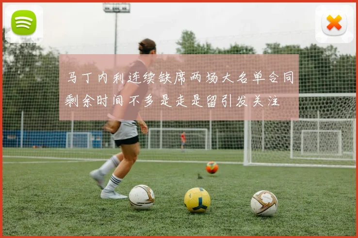 马丁内利连续缺席两场大名单合同剩余时间不多是走是留引发关注