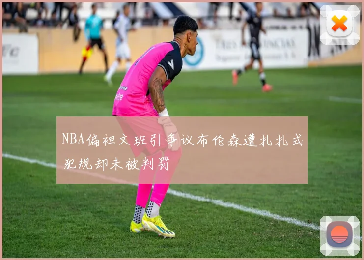 NBA偏袒文班引争议布伦森遭扎扎式犯规却未被判罚