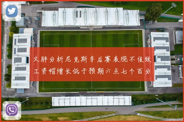 文胖分析尼克斯季后赛表现不佳致工资帽增长低于预期六点七个百分点