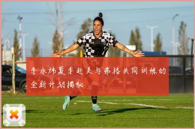 李永炜夏季赴美与弗格共同训练的全新计划揭秘