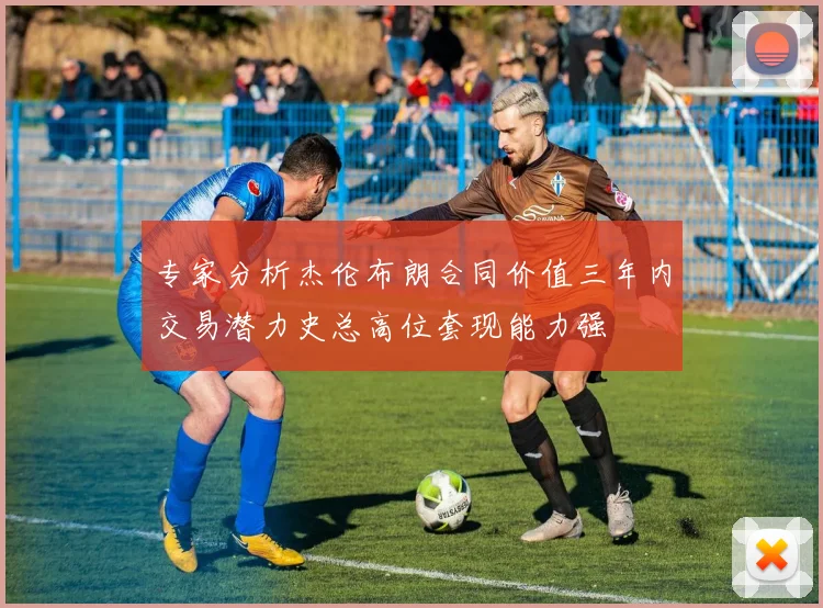 专家分析杰伦布朗合同价值三年内交易潜力史总高位套现能力强