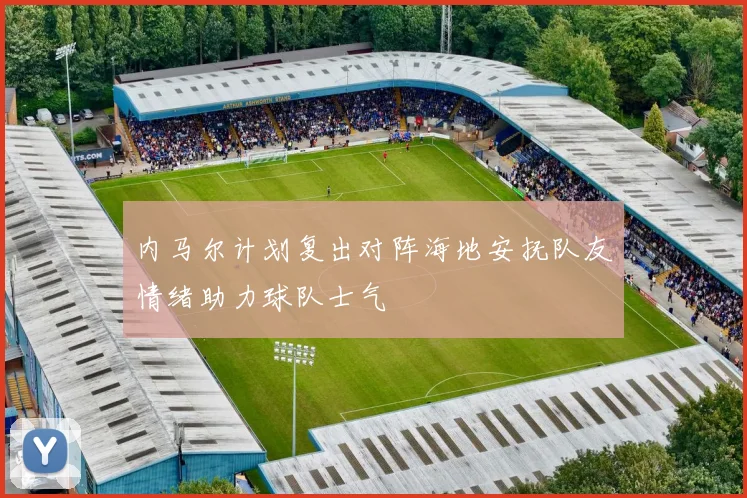 内马尔计划复出对阵海地安抚队友情绪助力球队士气